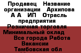 Продавец › Название организации ­ Архипова А.А., ИП › Отрасль предприятия ­ Розничная торговля › Минимальный оклад ­ 6 000 - Все города Работа » Вакансии   . Тамбовская обл.,Моршанск г.